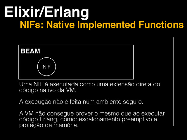 Elixir/Erlang
NIFs: Native Implemented Functions
BEAM
NIF
Uma NIF é executada como uma extensão direta do
código nativo da VM.
A execução não é feita num ambiente seguro.
A VM não consegue prover o mesmo que ao executar
código Erlang, como: escalonamento preemptivo e
proteção de memória.
