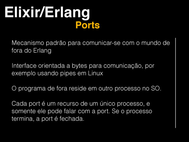 Elixir/Erlang
Ports
Mecanismo padrão para comunicar-se com o mundo de
fora do Erlang
Interface orientada a bytes para comunicação, por
exemplo usando pipes em Linux
O programa de fora reside em outro processo no SO.
Cada port é um recurso de um único processo, e
somente ele pode falar com a port. Se o processo
termina, a port é fechada.

