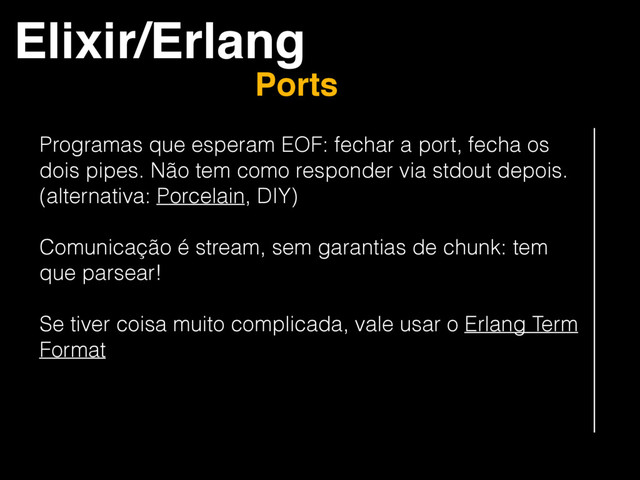 Elixir/Erlang
Ports
Programas que esperam EOF: fechar a port, fecha os
dois pipes. Não tem como responder via stdout depois.
(alternativa: Porcelain, DIY)
Comunicação é stream, sem garantias de chunk: tem
que parsear!
Se tiver coisa muito complicada, vale usar o Erlang Term
Format
