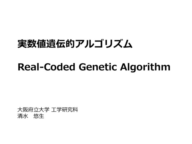 実数値遺伝的アルゴリズム
Real-Coded Genetic Algorithm
大阪府立大学 工学研究科
清水 悠生

