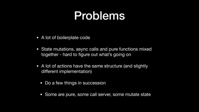 Problems
• A lot of boilerplate code

• State mutations, async calls and pure functions mixed
together - hard to ﬁgure out what’s going on

• A lot of actions have the same structure (and slightly
diﬀerent implementation)

• Do a few things in succession

• Some are pure, some call server, some mutate state
