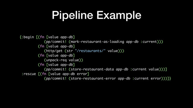 Pipeline Example
{:begin [(fn [value app-db]
(pp/commit! (mark-restaurant-as-loading app-db :current)))
(fn [value app-db]
(http/get (str "/restaurants/" value)))
(fn [value app-db]
(unpack-req value))
(fn [value app-db]
(pp/commit! (store-restaurant-data app-db :current value)))]
:rescue [(fn [value app-db error]
(pp/commit! (store-restaurant-error app-db :current error)))]}
