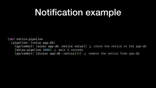 Notiﬁcation example
(def notice-pipeline
(pipeline! [value app-db]
(pp/commit! (assoc app-db :notice value)) !;; store the notice in the app-db
(delay-pipeline 5000) !;; wait 5 seconds
(pp/commit! (dissoc app-db :notice)))) !;; remove the notice from app-db
