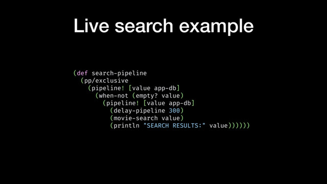 Live search example
(def search-pipeline
(pp/exclusive
(pipeline! [value app-db]
(when-not (empty? value)
(pipeline! [value app-db]
(delay-pipeline 300)
(movie-search value)
(println "SEARCH RESULTS:" value))))))
