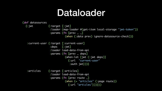 Dataloader
(def datasources
{:jwt {:target [:jwt]
:loader (map-loader #(get-item local-storage "jwt-token"))
:params (fn [prev _ _]
(when (:data prev) ignore-datasource-check))}
:current-user {:target [:current-user]
:deps [:jwt]
:loader load-data-from-api
:params (fn [prev _ deps]
(when-let [jwt (:jwt deps)]
{:url "current-user"
:auth jwt}))}
:articles {:target [:articles]
:loader load-data-from-api
:params (fn [prev route _]
(when (= "articles" (:page route))
{:url "articles"}))}})
