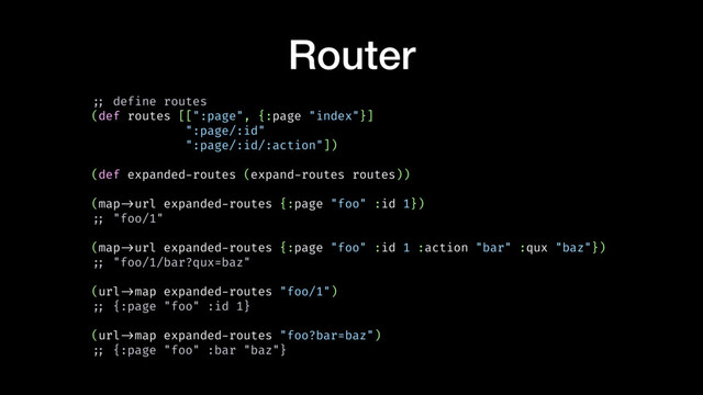 Router
!;; define routes
(def routes [[":page", {:page "index"}]
":page/:id"
":page/:id/:action"])
(def expanded-routes (expand-routes routes))
(map!->url expanded-routes {:page "foo" :id 1})
!;; "foo/1"
(map!->url expanded-routes {:page "foo" :id 1 :action "bar" :qux "baz"})
!;; "foo/1/bar?qux=baz"
(url!->map expanded-routes "foo/1")
!;; {:page "foo" :id 1}
(url!->map expanded-routes "foo?bar=baz")
!;; {:page "foo" :bar "baz"}
