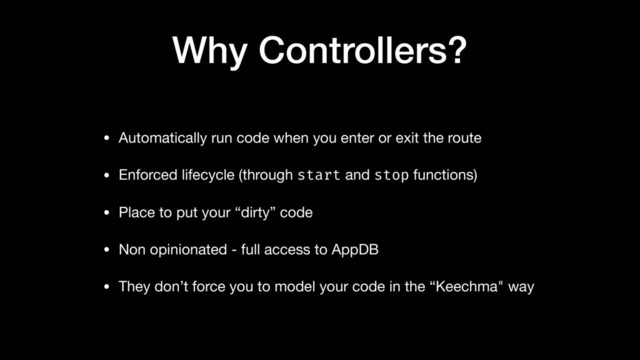 Why Controllers?
• Automatically run code when you enter or exit the route

• Enforced lifecycle (through start and stop functions)

• Place to put your “dirty” code

• Non opinionated - full access to AppDB

• They don’t force you to model your code in the “Keechma" way
