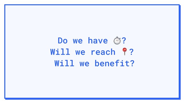 Do we have ⏱?
Will we reach ?
Will we benefit?
