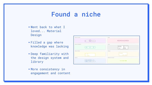 Found a niche
•Went back to what I
loved... Material
Design
•Filled a gap where
knowledge was lacking
•Deep familiarity with
the design system and
library
•More consistency in
engagement and content
