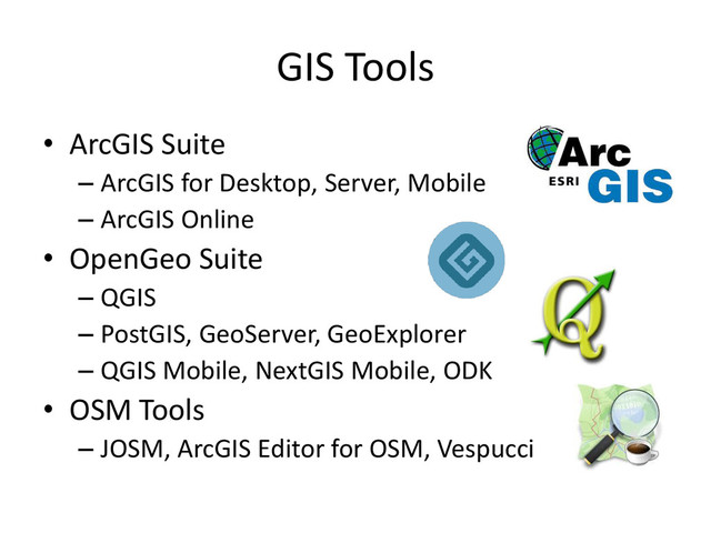 GIS Tools
• ArcGIS Suite
– ArcGIS for Desktop, Server, Mobile
– ArcGIS Online
• OpenGeo Suite
– QGIS
– PostGIS, GeoServer, GeoExplorer
– QGIS Mobile, NextGIS Mobile, ODK
• OSM Tools
– JOSM, ArcGIS Editor for OSM, Vespucci
