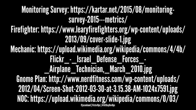 Monitoring Survey: https://kartar.net/2015/08/monitoring-
survey-2015---metrics/
Firefighter: https://www.learyfirefighters.org/wp-content/uploads/
2013/09/cover-slide-1.jpg
Mechanic: https://upload.wikimedia.org/wikipedia/commons/4/4b/
Flickr_-_Israel_Defense_Forces_-
_Airplane_Technician,_March_2010.jpg
Gnome Plan: http://www.nerdfitness.com/wp-content/uploads/
2012/04/Screen-Shot-2012-03-30-at-3.15.38-AM-1024x7591.jpg
NOC: https://upload.wikimedia.org/wikipedia/commons/0/03/
@jasonhand | VictorOps | #AllDayDevOps
