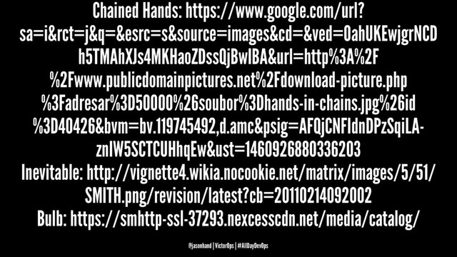 Chained Hands: https://www.google.com/url?
sa=i&rct=j&q=&esrc=s&source=images&cd=&ved=0ahUKEwjgrNCD
h5TMAhXJs4MKHaoZDssQjBwIBA&url=http%3A%2F
%2Fwww.publicdomainpictures.net%2Fdownload-picture.php
%3Fadresar%3D50000%26soubor%3Dhands-in-chains.jpg%26id
%3D40426&bvm=bv.119745492,d.amc&psig=AFQjCNFIdnDPzSqiLA-
znIW5SCTCUHhqEw&ust=1460926880336203
Inevitable: http://vignette4.wikia.nocookie.net/matrix/images/5/51/
SMITH.png/revision/latest?cb=20110214092002
Bulb: https://smhttp-ssl-37293.nexcesscdn.net/media/catalog/
@jasonhand | VictorOps | #AllDayDevOps
