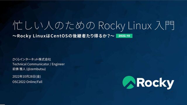 1
忙しい人のための Rocky Linux 入門
さくらインターネット株式会社
Technical Communicator / Engineer
前佛 雅人 (@zembutsu)
2022年10月28日(金)
OSC2022 Online/Fall
〜Rocky LinuxはCentOSの後継者たり得るか？〜 2022.10
