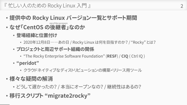 『 忙しい人のための Rocky Linux 入門 』
• 提供中の Rocky Linux バージョン一覧とサポート期間
• なぜ「CentOS の後継者」なのか
• 登場経緯と位置付け
• 2020年12月8日――あの日 / Rocky Linux は何を目指すのか？ / “Rocky” とは？
• プロジェクトと周辺サポート組織の関係
• “The Rocky Enterprise Software Foundation” (RESF) / CIQ ( Ctrl IQ )
• “peridot”
• クラウドネイティブなディストリビューションの構築・リリース用ツール
• 様々な疑問の解消
• どうして遅かったの？ / 本当にオープンなの？ / 継続性はあるの？
• 移行スクリプト “migrate2rocky”
2
one of the successors
