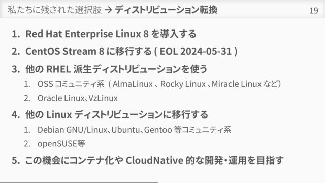 私たちに残された選択肢 → ディストリビューション転換
1. Red Hat Enterprise Linux 8 を導入する
2. CentOS Stream 8 に移行する ( EOL 2024-05-31 )
3. 他の RHEL 派生ディストリビューションを使う
1. OSS コミュニティ系 ( AlmaLinux 、 Rocky Linux 、Miracle Linux など）
2. Oracle Linux、VzLinux
4. 他の Linux ディストリビューションに移行する
1. Debian GNU/Linux、Ubuntu、Gentoo 等コミュニティ系
2. openSUSE等
5. この機会にコンテナ化や CloudNative 的な開発・運用を目指す
19

