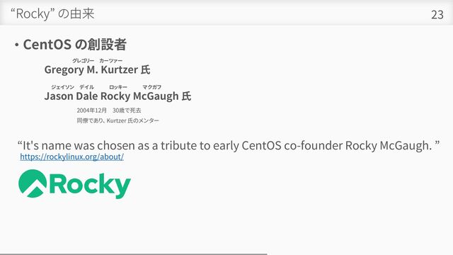 “Rocky” の由来
• CentOS の創設者
23
グレゴリー カーツァー
Gregory M. Kurtzer 氏
ジェイソン デイル ロッキー マクガフ 。
Jason Dale Rocky McGaugh 氏
2004年12月 30歳で死去
同僚であり、 Kurtzer 氏のメンター
https://rockylinux.org/about/
“It's name was chosen as a tribute to early CentOS co-founder Rocky McGaugh. ”
