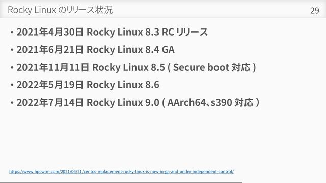 Rocky Linux のリリース状況
• 2021年4月30日 Rocky Linux 8.3 RC リリース
• 2021年6月21日 Rocky Linux 8.4 GA
• 2021年11月11日 Rocky Linux 8.5 ( Secure boot 対応 )
• 2022年5月19日 Rocky Linux 8.6
• 2022年7月14日 Rocky Linux 9.0 ( AArch64、s390 対応 ）
29
https://www.hpcwire.com/2021/06/21/centos-replacement-rocky-linux-is-now-in-ga-and-under-independent-control/
