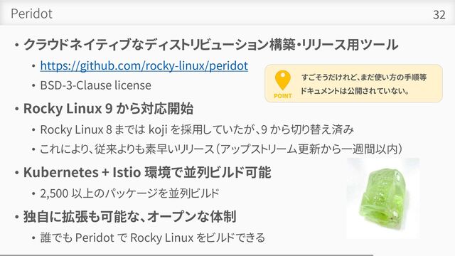 Peridot
• クラウドネイティブなディストリビューション構築・リリース用ツール
• https://github.com/rocky-linux/peridot
• BSD-3-Clause license
• Rocky Linux 9 から対応開始
• Rocky Linux 8 までは koji を採用していたが、9 から切り替え済み
• これにより、従来よりも素早いリリース（アップストリーム更新から一週間以内）
• Kubernetes + Istio 環境で並列ビルド可能
• 2,500 以上のパッケージを並列ビルド
• 独自に拡張も可能な、オープンな体制
• 誰でも Peridot で Rocky Linux をビルドできる
32
POINT
すごそうだけれど、まだ使い方の手順等
ドキュメントは公開されていない。
