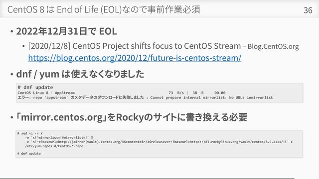 CentOS 8 は End of Life (EOL)なので事前作業必須
• 2022年12月31日で EOL
• [2020/12/8] CentOS Project shifts focus to CentOS Stream – Blog.CentOS.org
https://blog.centos.org/2020/12/future-is-centos-stream/
• dnf / yum は使えなくなりました
• 「mirror.centos.org」をRockyのサイトに書き換える必要
36
# dnf update
CentOS Linux 8 - AppStream 73 B/s | 38 B 00:00
エラー: repo 'appstream' のメタデータのダウンロードに失敗しました : Cannot prepare internal mirrorlist: No URLs inmirrorlist
# sed -i -r ¥
-e 's!^mirrorlist=!#mirrorlist=!' ¥
-e 's!^#?baseurl=http://(mirror|vault).centos.org/¥$contentdir/¥$releasever/!baseurl=https://dl.rockylinux.org/vault/centos/8.5.2111/!i' ¥
/etc/yum.repos.d/CentOS-*.repo
# dnf update

