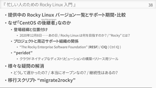 『 忙しい人のための Rocky Linux 入門 』
• 提供中の Rocky Linux バージョン一覧とサポート期間・比較
• なぜ「CentOS の後継者」なのか
• 登場経緯と位置付け
• 2020年12月8日――あの日 / Rocky Linux は何を目指すのか？ / “Rocky” とは？
• プロジェクトと周辺サポート組織の関係
• “The Rocky Enterprise Software Foundation” (RESF) / CIQ ( Ctrl IQ )
• “peridot”
• クラウドネイティブなディストリビューションの構築・リリース用ツール
• 様々な疑問の解消
• どうして遅かったの？ / 本当にオープンなの？ / 継続性はあるの？
• 移行スクリプト “migrate2rocky”
38
one of the successors
