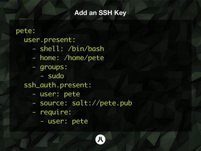 Add an SSH Key
pete:
user.present:
- shell: /bin/bash
- home: /home/pete
- groups:
- sudo
ssh_auth.present:
- user: pete
- source: salt://pete.pub
- require:
- user: pete
