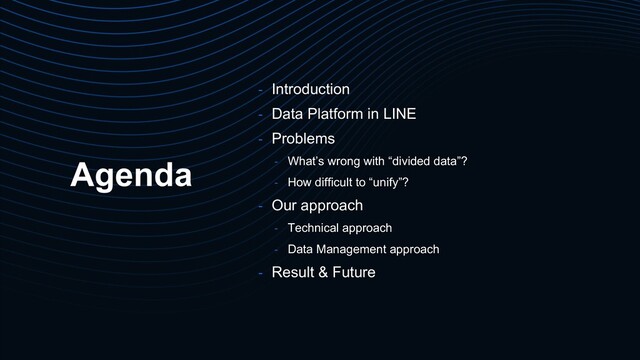 Agenda
- Introduction
- Data Platform in LINE
- Problems
- What’s wrong with “divided data”?
- How difficult to “unify”?
- Our approach
- Technical approach
- Data Management approach
- Result & Future
