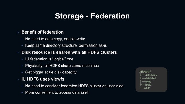Storage - Federation
- Benefit of federation
- No need to data copy, double-write
- Keep same directory structure, permission as-is
- Disk resource is shared with all HDFS clusters
- IU federation is “logical” one
- Physically, all HDFS share same machines
- Get bigger scale disk capacity
- IU HDFS uses viewfs
- No need to consider federated HDFS cluster on user-side
- More convenient to access data itself
/dfs/data/
├── datachain/
├── datalake/
├── iu01/
├── iu02/
└── iu03/
