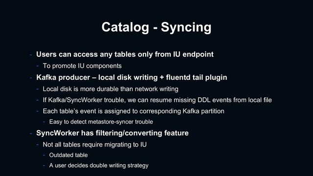 Catalog - Syncing
- Users can access any tables only from IU endpoint
- To promote IU components
- Kafka producer – local disk writing + fluentd tail plugin
- Local disk is more durable than network writing
- If Kafka/SyncWorker trouble, we can resume missing DDL events from local file
- Each table’s event is assigned to corresponding Kafka partition
- Easy to detect metastore-syncer trouble
- SyncWorker has filtering/converting feature
- Not all tables require migrating to IU
- Outdated table
- A user decides double writing strategy
