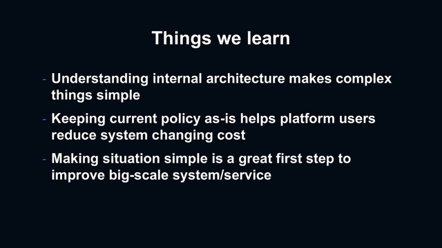 Things we learn
- Understanding internal architecture makes complex
things simple
- Keeping current policy as-is helps platform users
reduce system changing cost
- Making situation simple is a great first step to
improve big-scale system/service
