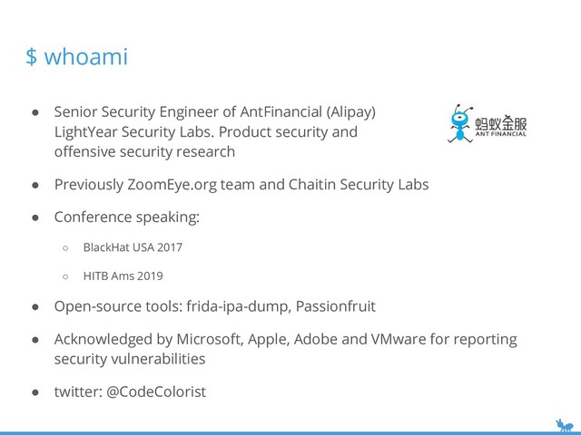 ● Senior Security Engineer of AntFinancial (Alipay)
LightYear Security Labs. Product security and
oﬀensive security research
● Previously ZoomEye.org team and Chaitin Security Labs
● Conference speaking:
○ BlackHat USA 2017
○ HITB Ams 2019
● Open-source tools: frida-ipa-dump, Passionfruit
● Acknowledged by Microsoft, Apple, Adobe and VMware for reporting
security vulnerabilities
● twitter: @CodeColorist
$ whoami
