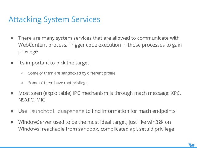 Attacking System Services
● There are many system services that are allowed to communicate with
WebContent process. Trigger code execution in those processes to gain
privilege
● It’s important to pick the target
○ Some of them are sandboxed by diﬀerent proﬁle
○ Some of them have root privilege
● Most seen (exploitable) IPC mechanism is through mach message: XPC,
NSXPC, MIG
● Use launchctl dumpstate to ﬁnd information for mach endpoints
● WindowServer used to be the most ideal target, just like win32k on
Windows: reachable from sandbox, complicated api, setuid privilege

