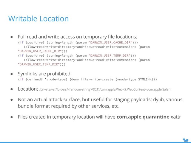 Writable Location
● Full read and write access on temporary ﬁle locations:
(if (positive? (string-length (param "DARWIN_USER_CACHE_DIR")))
(allow-read-write-directory-and-issue-read-write-extensions (param
"DARWIN_USER_CACHE_DIR")))
(if (positive? (string-length (param "DARWIN_USER_TEMP_DIR")))
(allow-read-write-directory-and-issue-read-write-extensions (param
"DARWIN_USER_TEMP_DIR")))
● Symlinks are prohibited:
(if (defined? 'vnode-type) (deny file-write-create (vnode-type SYMLINK)))
● Location: /private/var/folders//{C,T}/com.apple.WebKit.WebContent+com.apple.Safari
● Not an actual attack surface, but useful for staging payloads: dylib, various
bundle format required by other services, etc.
● Files created in temporary location will have com.apple.quarantine xattr

