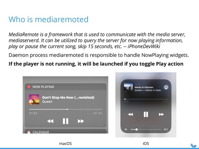Who is mediaremoted
iOS
macOS
MediaRemote is a framework that is used to communicate with the media server,
mediaserverd. It can be utilized to query the server for now playing information,
play or pause the current song, skip 15 seconds, etc. -- iPhoneDevWiki
Daemon process mediaremoted is responsible to handle NowPlaying widgets.
If the player is not running, it will be launched if you toggle Play action
