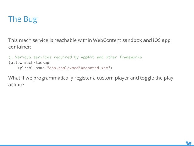 The Bug
This mach service is reachable within WebContent sandbox and iOS app
container:
;; Various services required by AppKit and other frameworks
(allow mach-lookup
(global-name "com.apple.mediaremoted.xpc")
What if we programmatically register a custom player and toggle the play
action?
