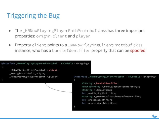 Triggering the Bug
● The _MRNowPlayingPlayerPathProtobuf class has three important
properties: origin, client and player
● Property client points to a _MRNowPlayingClientProtobuf class
instance, who has a bundleIdentifier property that can be spoofed
@interface _MRNowPlayingPlayerPathProtobuf : PBCodable 
{
_MRNowPlayingClientProtobuf *_client;
_MROriginProtobuf *_origin;
_MRNowPlayingPlayerProtobuf *_player;
}
@interface _MRNowPlayingClientProtobuf : PBCodable 
{
NSString *_bundleIdentifier;
NSMutableArray *_bundleIdentifierHierarchys;
NSString *_displayName;
int _nowPlayingVisibility;
NSString *_parentApplicationBundleIdentifier;
int _processIdentifier;
int _processUserIdentifier;
}
