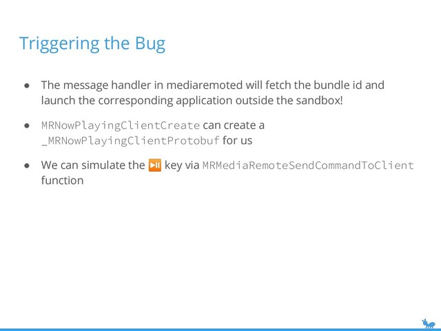 Triggering the Bug
● The message handler in mediaremoted will fetch the bundle id and
launch the corresponding application outside the sandbox!
● MRNowPlayingClientCreate can create a
_MRNowPlayingClientProtobuf for us
● We can simulate the ⏯ key via MRMediaRemoteSendCommandToClient
function
