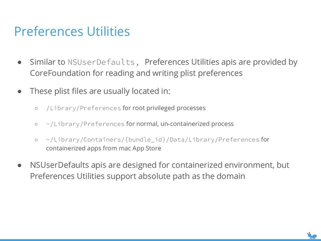 Preferences Utilities
● Similar to NSUserDefaults, Preferences Utilities apis are provided by
CoreFoundation for reading and writing plist preferences
● These plist ﬁles are usually located in:
○ /Library/Preferences for root privileged processes
○ ~/Library/Preferences for normal, un-containerized process
○ ~/Library/Containers/{bundle_id}/Data/Library/Preferences for
containerized apps from mac App Store
● NSUserDefaults apis are designed for containerized environment, but
Preferences Utilities support absolute path as the domain
