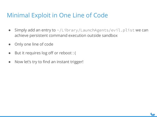 Minimal Exploit in One Line of Code
● Simply add an entry to ~/Library/LaunchAgents/evil.plist we can
achieve persistent command execution outside sandbox
● Only one line of code
● But it requires log oﬀ or reboot : (
● Now let’s try to ﬁnd an instant trigger!
