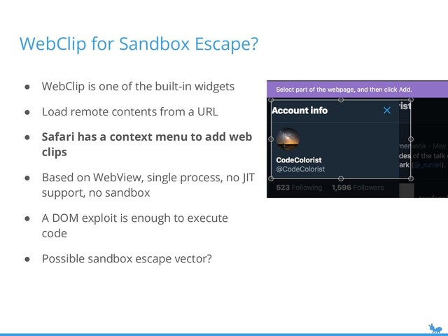 WebClip for Sandbox Escape?
● WebClip is one of the built-in widgets
● Load remote contents from a URL
● Safari has a context menu to add web
clips
● Based on WebView, single process, no JIT
support, no sandbox
● A DOM exploit is enough to execute
code
● Possible sandbox escape vector?

