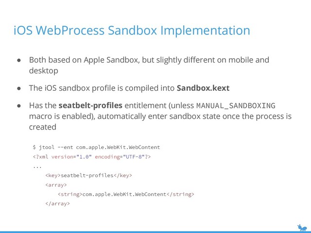 iOS WebProcess Sandbox Implementation
● Both based on Apple Sandbox, but slightly diﬀerent on mobile and
desktop
● The iOS sandbox proﬁle is compiled into Sandbox.kext
● Has the seatbelt-proﬁles entitlement (unless MANUAL_SANDBOXING
macro is enabled), automatically enter sandbox state once the process is
created
$ jtool --ent com.apple.WebKit.WebContent

...
seatbelt-profiles

com.apple.WebKit.WebContent


