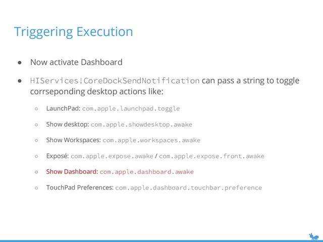 ● Now activate Dashboard
● HIServices!CoreDockSendNotification can pass a string to toggle
corrseponding desktop actions like:
○ LaunchPad: com.apple.launchpad.toggle
○ Show desktop: com.apple.showdesktop.awake
○ Show Workspaces: com.apple.workspaces.awake
○ Exposé: com.apple.expose.awake / com.apple.expose.front.awake
○ Show Dashboard: com.apple.dashboard.awake
○ TouchPad Preferences: com.apple.dashboard.touchbar.preference
Triggering Execution
