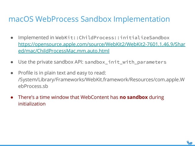 macOS WebProcess Sandbox Implementation
● Implemented in WebKit::ChildProcess::initializeSandbox
https://opensource.apple.com/source/WebKit2/WebKit2-7601.1.46.9/Shar
ed/mac/ChildProcessMac.mm.auto.html
● Use the private sandbox API: sandbox_init_with_parameters
● Proﬁle is in plain text and easy to read:
/System/Library/Frameworks/WebKit.framework/Resources/com.apple.W
ebProcess.sb
● There’s a time window that WebContent has no sandbox during
initialization
