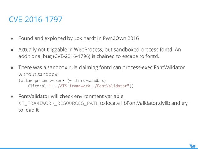 ● Found and exploited by Lokihardt in Pwn2Own 2016
● Actually not triggable in WebProcess, but sandboxed process fontd. An
additional bug (CVE-2016-1796) is chained to escape to fontd.
● There was a sandbox rule claiming fontd can process-exec FontValidator
without sandbox:
(allow process-exec* (with no-sandbox)
(literal ".../ATS.framework../FontValidator"))
● FontValidator will check environment variable
XT_FRAMEWORK_RESOURCES_PATH to locate libFontValidator.dylib and try
to load it
CVE-2016-1797
