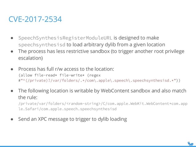 CVE-2017-2534
● SpeechSynthesisRegisterModuleURL is designed to make
speechsynthesisd to load arbitrary dylib from a given location
● The process has less restrictive sandbox (to trigger another root privilege
escalation)
● Process has full r/w access to the location:
(allow file-read* file-write* (regex
#"^(/private)?/var/folders/.+/com\.apple\.speech\.speechsynthesisd.*"))
● The following location is writable by WebContent sandbox and also match
the rule:
/private/var/folders//C/com.apple.WebKit.WebContent+com.app
le.Safari/com.apple.speech.speechsynthesisd
● Send an XPC message to trigger to dylib loading
