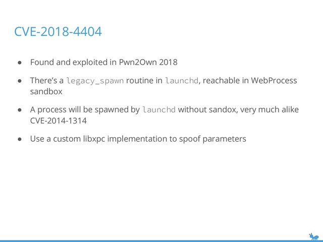 CVE-2018-4404
● Found and exploited in Pwn2Own 2018
● There’s a legacy_spawn routine in launchd, reachable in WebProcess
sandbox
● A process will be spawned by launchd without sandox, very much alike
CVE-2014-1314
● Use a custom libxpc implementation to spoof parameters

