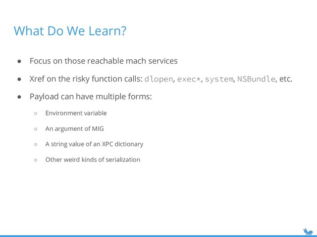 What Do We Learn?
● Focus on those reachable mach services
● Xref on the risky function calls: dlopen, exec*, system, NSBundle, etc.
● Payload can have multiple forms:
○ Environment variable
○ An argument of MIG
○ A string value of an XPC dictionary
○ Other weird kinds of serialization
