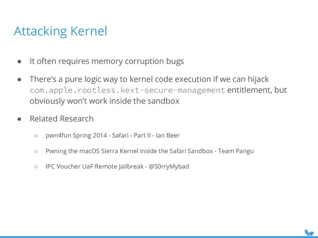 Attacking Kernel
● It often requires memory corruption bugs
● There’s a pure logic way to kernel code execution if we can hijack
com.apple.rootless.kext-secure-management entitlement, but
obviously won’t work inside the sandbox
● Related Research
○ pwn4fun Spring 2014 - Safari - Part II - Ian Beer
○ Pwning the macOS Sierra Kernel inside the Safari Sandbox - Team Pangu
○ IPC Voucher UaF Remote Jailbreak - @S0rryMybad
