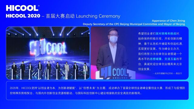 HICOOL 2020 – 首届大赛启动 Launching Ceremony
希望创业者们面对困难和挑战时，
始终保持积极乐观、开拓创新的精
神，善于从危机中捕捉和创造机遇，
实现更好发展。作为峰会主办方，
我们将努力为全球创业者搭建一个
高水平的思想碰撞、交流互鉴的平
台，真诚欢迎全球创业精英来北京
创业发展。
--北京市委副书记市长---陈吉宁
2020年，HICOOL坚持“以创业者为本，为创新者赋能”，以“创想未来”为主题，成功举办了首届全球创业者峰会暨创业大赛，形成了与疫情防
控特殊形势相契合、与国内外创新创业资源相联动、与国际科技创新中心建设相接轨的安全高效的新格局。
Apperance of Chen Jining
Deputy Secretary of the CPC Beijing Municipal Committee and Mayor of Beijing
