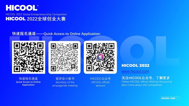 HICOOL 2022
快速报名通道——Quick Access to Online Application:
快速报名通道
Quick Access to Online
Application
宣讲会小秘书
Secretary of the
propaganda meeting
HICOOL公众号
HICOOL official
account
HICOOL 2022
www.hicool.com
关注HICOOL公众号，了解更多
Follow HICOOL official WeChat Account to
learn more about the Competition
HICOOL 2022 Global Entrepreneurship Competition
HICOOL 2022全球创业大赛

